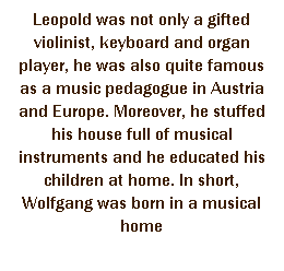 r: Leopold was not only a gifted violinist, keyboard and organ player, he was also quite famous as a music pedagogue in Austria and Europe. Moreover, he stuffed his house full of musical instruments and he educated his children at home. In short, Wolfgang was born in a musical home 
 
