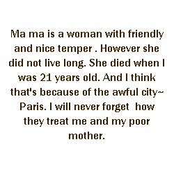 r: Ma ma is a woman with friendly and nice temper . However she did not live long. She died when I was 21 years old. And I think that's because of the awful city~ Paris. I will never forget  how they treat me and my poor mother.
