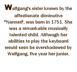 r: Wolfgang's sister known by the affectionate diminutive ''Nannerl', was born in 1751. She was a remarkable musically talented child. Although her abilities to play the keyboard would soon be overshadowed by Wolfgang, five year her junior. 
 
 
