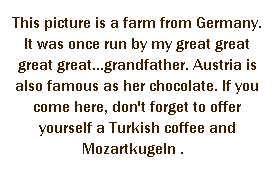r: This picture is a farm from Germany. It was once run by my great great great great...grandfather. Austria is also famous as her chocolate. If you come here, don't forget to offer yourself a Turkish coffee and Mozartkugeln .   
