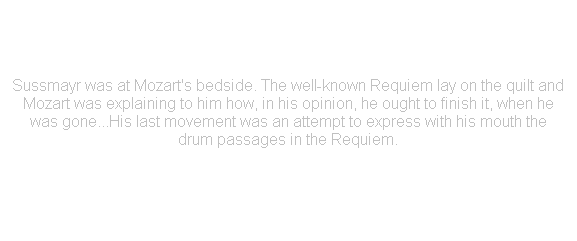 r: Sussmayr was at Mozart's bedside. The well-known Requiem lay on the quilt and Mozart was explaining to him how, in his opinion, he ought to finish it, when he was gone...His last movement was an attempt to express with his mouth the drum passages in the Requiem.

