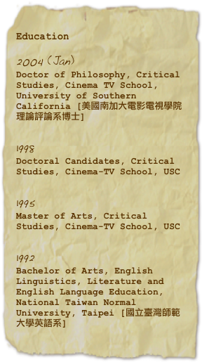 Education

2004 (Jan) 
Doctor of Philosophy, Critical Studies, Cinema TV School, University of Southern California [美國南加大電影電視學院理論評論系博士]

1998
Doctoral Candidates, Critical Studies, Cinema-TV School, USC

1995
Master of Arts, Critical Studies, Cinema-TV School, USC 

1992
Bachelor of Arts, English Linguistics, Literature and English Language Education, National Taiwan Normal University, Taipei [國立臺灣師範大學英語系]