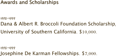 Awards and Scholarships 

1998-1999
Dana & Albert R. Broccoli Foundation Scholarship, University of Southern California. $10,000.

1998-1999
Josephine De Karman Fellowships. $7,000.
