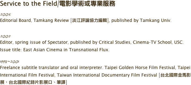 Service to the Field/電影學術或專業服務
2005
Editorial Board, Tamkang Review [淡江評論協力編輯], published by Tamkang Univ.

2002
Editor, spring issue of Spectator, published by Critical Studies, Cinema-TV School, USC. Issue title: East Asian Cinema in Transnational Flux. 

1998~2001
Freelance subtitle translator and oral interpreter. Taipei Golden Horse Film Festival, Taipei International Film Festival, Taiwan International Documentary Film Festival [台北國際金馬影展，台北國際紀錄片影展口、筆譯]