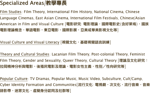 Specialized Areas/教學專長
Film Studies: Film Theory, International Film History, National Cinema, Chinese Language Cinemas, East Asian Cinema, International Film Festivals, Chinese/Asian American in Film and Visual Culture [電影研究: 電影理論，國際電影史(含好萊塢)，國族電影理論概念，華語電影，東亞電影，國際影展，亞美或華美影視文化等]

Visual Culture and Visual Literacy [視覺文化，基礎視覺語言訓練]

Theory and Cultural Studies: Lacanian Film Theory, Post-colonial Theory, Feminist Film Theory, Gender and Sexuality, Queer Theory, Cultural Theory [理論及文化研究：拉岡精神分析與電影，後殖民電影及理論，電影女性主義，性別／性向研究等]

Popular Culture: TV Dramas, Popular Music, Music Video, Subculture, Cult/Camp, Cyber Identity Formation and Communities[流行文化: 電視劇，次文化，流行音樂，音樂錄影帶，迷眾文化，虛擬身分認同及社群等]