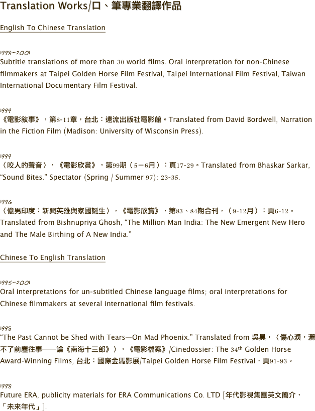 Translation Works/口、筆專業翻譯作品

English To Chinese Translation 
 
1998-2001
Subtitle translations of more than 30 world films. Oral interpretation for non-Chinese filmmakers at Taipei Golden Horse Film Festival, Taipei International Film Festival, Taiwan International Documentary Film Festival. 

1999
《電影敘事》，第8-11章，台北：遠流出版社電影館。Translated from David Bordwell, Narration in the Fiction Film (Madison: University of Wisconsin Press). 

1999
〈咬人的聲音〉，《電影欣賞》，第99期（5－6月）：頁17-29。Translated from Bhaskar Sarkar, “Sound Bites.” Spectator (Spring / Summer 97): 23-35.

1996
〈億男印度：新興英雄與家國誕生〉，《電影欣賞》，第83、84期合刊，（9-12月）：頁6-12。Translated from Bishnupriya Ghosh, “The Million Man India: The New Emergent New Hero and The Male Birthing of A New India.” 

Chinese To English Translation

1995-2001
Oral interpretations for un-subtitled Chinese language films; oral interpretations for Chinese filmmakers at several international film festivals. 

1998
“The Past Cannot be Shed with Tears—On Mad Phoenix.” Translated from 吳昊，〈傷心淚，灑不了前塵往事──論《南海十三郎》〉，《電影檔案》/Cinedossier: The 34th Golden Horse Award-Winning Films, 台北：國際金馬影展/Taipei Golden Horse Film Festival，頁91-93。

1998
Future ERA, publicity materials for ERA Communications Co. LTD [年代影視集團英文簡介，「未來年代」].